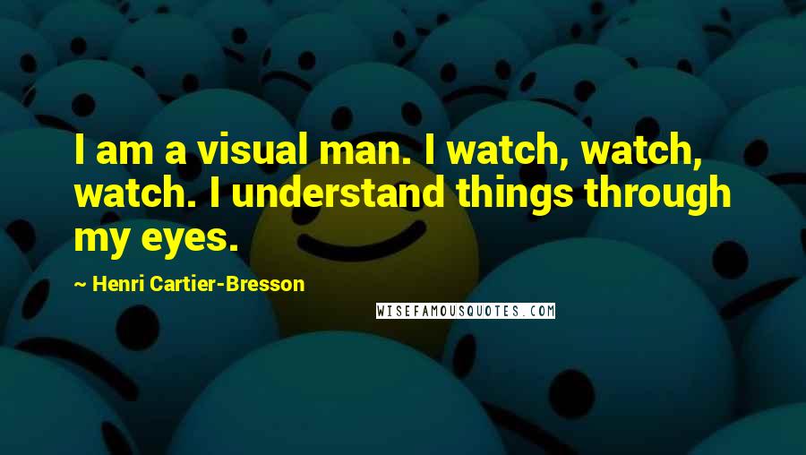 Henri Cartier-Bresson Quotes: I am a visual man. I watch, watch, watch. I understand things through my eyes.
