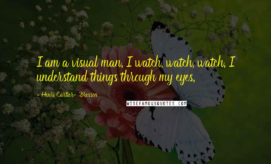 Henri Cartier-Bresson Quotes: I am a visual man. I watch, watch, watch. I understand things through my eyes.