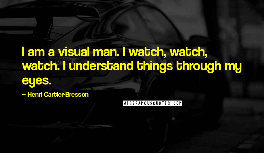 Henri Cartier-Bresson Quotes: I am a visual man. I watch, watch, watch. I understand things through my eyes.
