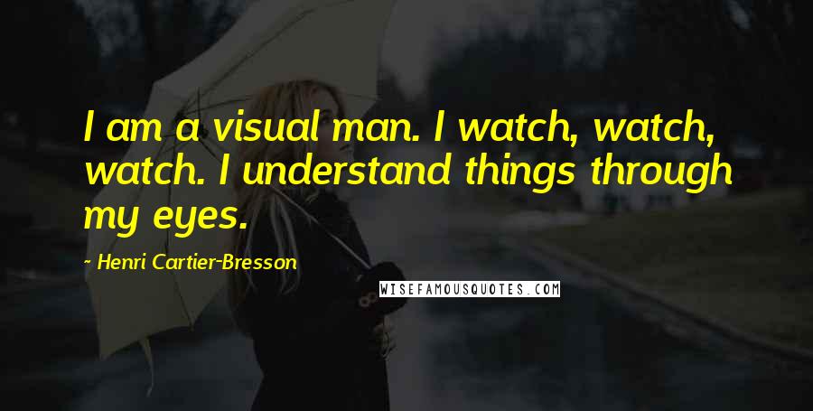 Henri Cartier-Bresson Quotes: I am a visual man. I watch, watch, watch. I understand things through my eyes.