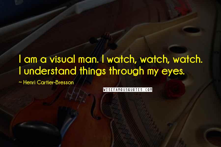 Henri Cartier-Bresson Quotes: I am a visual man. I watch, watch, watch. I understand things through my eyes.