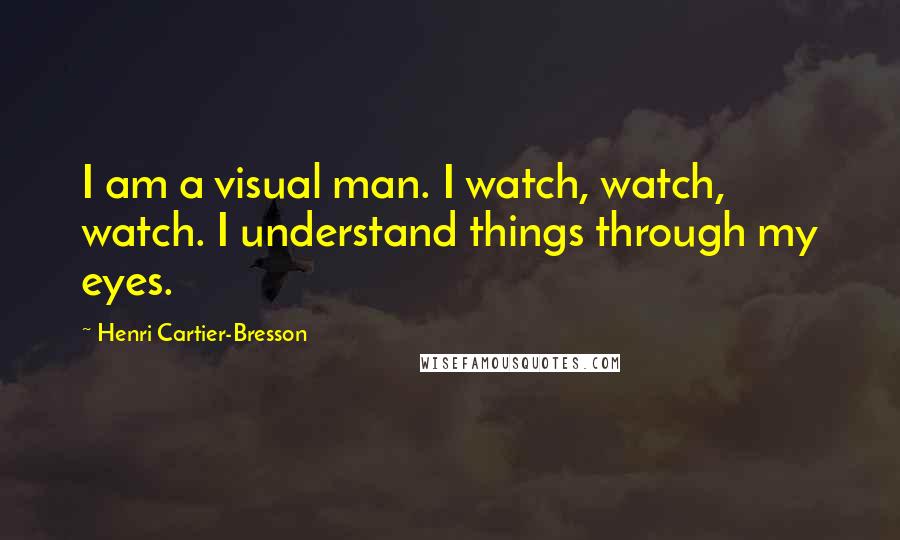 Henri Cartier-Bresson Quotes: I am a visual man. I watch, watch, watch. I understand things through my eyes.