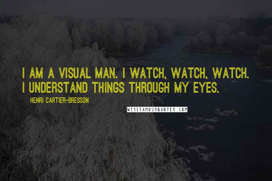 Henri Cartier-Bresson Quotes: I am a visual man. I watch, watch, watch. I understand things through my eyes.