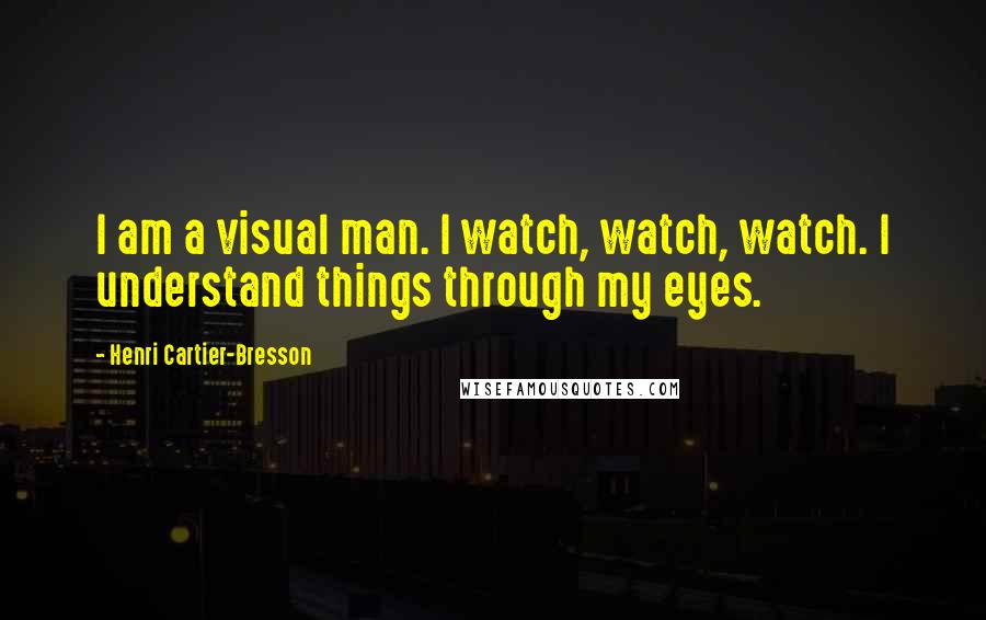 Henri Cartier-Bresson Quotes: I am a visual man. I watch, watch, watch. I understand things through my eyes.