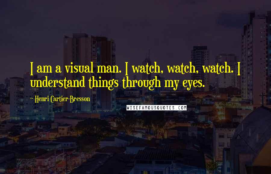 Henri Cartier-Bresson Quotes: I am a visual man. I watch, watch, watch. I understand things through my eyes.