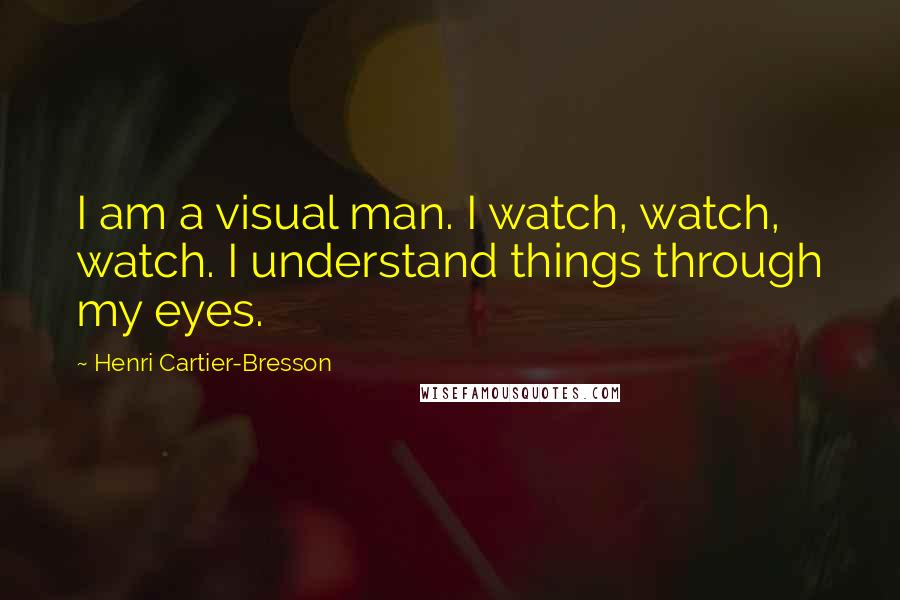 Henri Cartier-Bresson Quotes: I am a visual man. I watch, watch, watch. I understand things through my eyes.