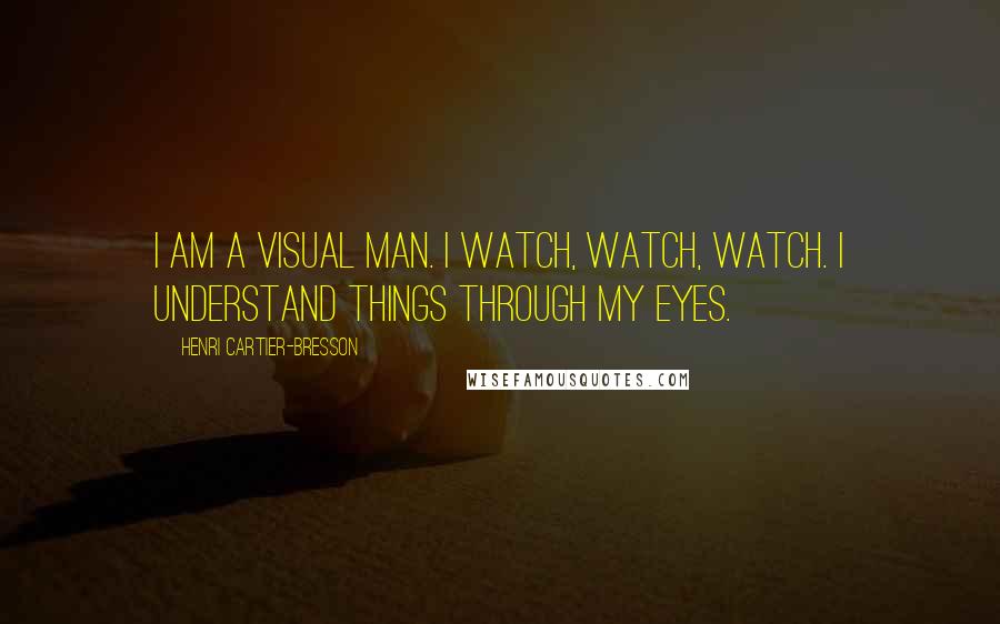 Henri Cartier-Bresson Quotes: I am a visual man. I watch, watch, watch. I understand things through my eyes.