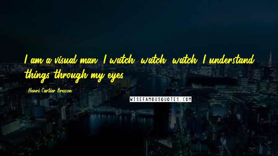 Henri Cartier-Bresson Quotes: I am a visual man. I watch, watch, watch. I understand things through my eyes.