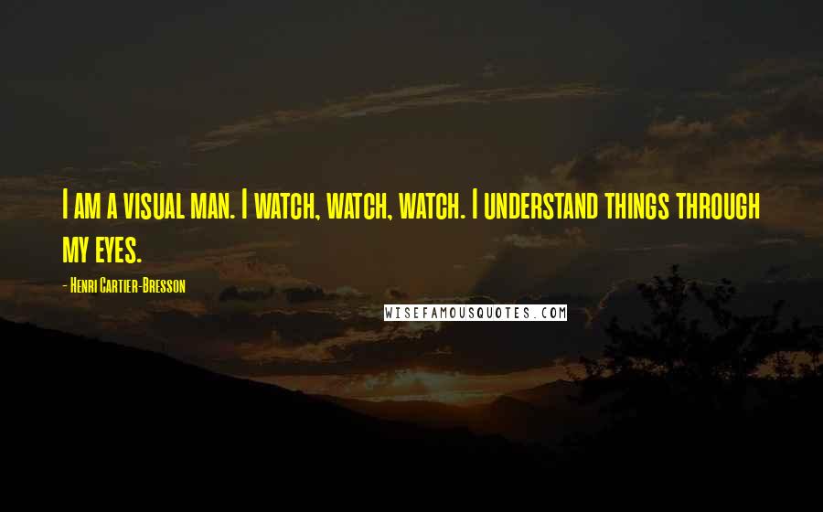 Henri Cartier-Bresson Quotes: I am a visual man. I watch, watch, watch. I understand things through my eyes.
