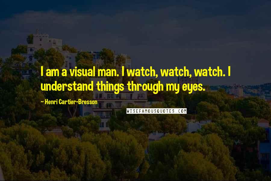 Henri Cartier-Bresson Quotes: I am a visual man. I watch, watch, watch. I understand things through my eyes.