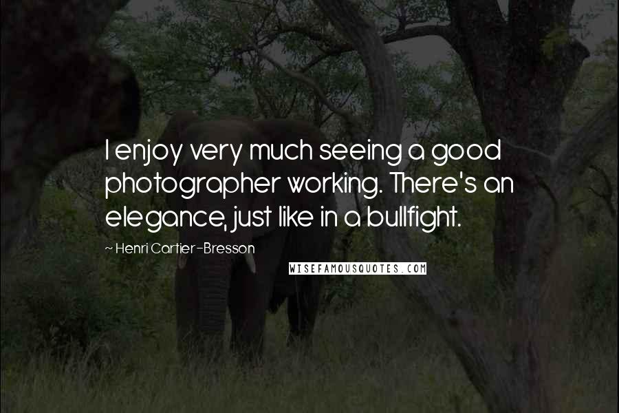 Henri Cartier-Bresson Quotes: I enjoy very much seeing a good photographer working. There's an elegance, just like in a bullfight.