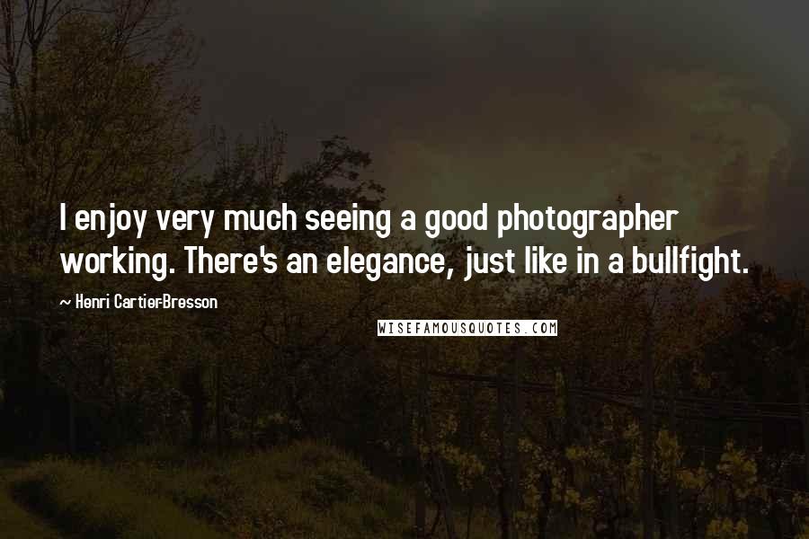 Henri Cartier-Bresson Quotes: I enjoy very much seeing a good photographer working. There's an elegance, just like in a bullfight.