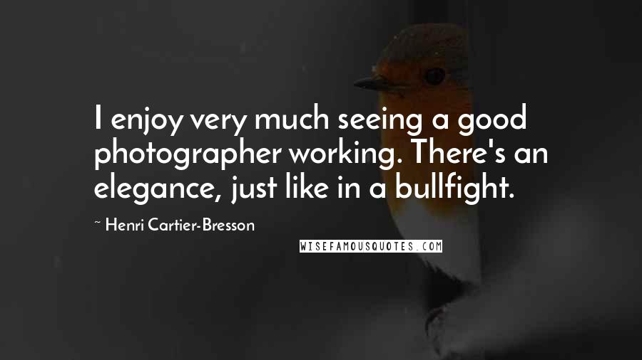 Henri Cartier-Bresson Quotes: I enjoy very much seeing a good photographer working. There's an elegance, just like in a bullfight.