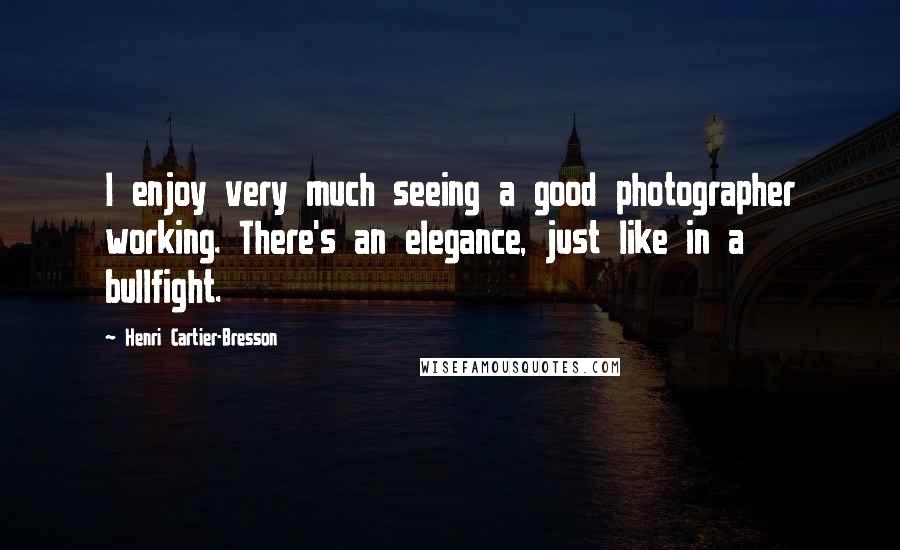 Henri Cartier-Bresson Quotes: I enjoy very much seeing a good photographer working. There's an elegance, just like in a bullfight.