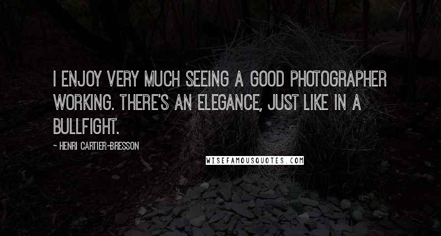 Henri Cartier-Bresson Quotes: I enjoy very much seeing a good photographer working. There's an elegance, just like in a bullfight.