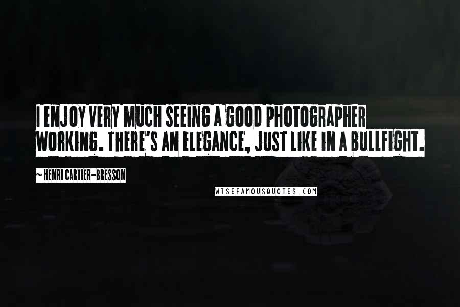 Henri Cartier-Bresson Quotes: I enjoy very much seeing a good photographer working. There's an elegance, just like in a bullfight.