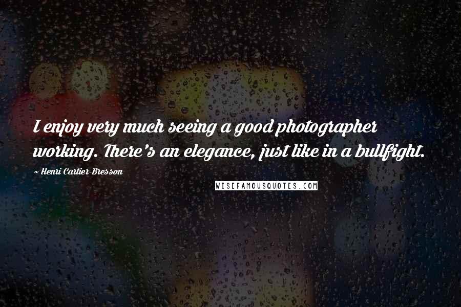 Henri Cartier-Bresson Quotes: I enjoy very much seeing a good photographer working. There's an elegance, just like in a bullfight.