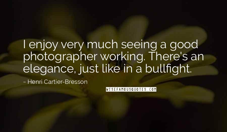 Henri Cartier-Bresson Quotes: I enjoy very much seeing a good photographer working. There's an elegance, just like in a bullfight.