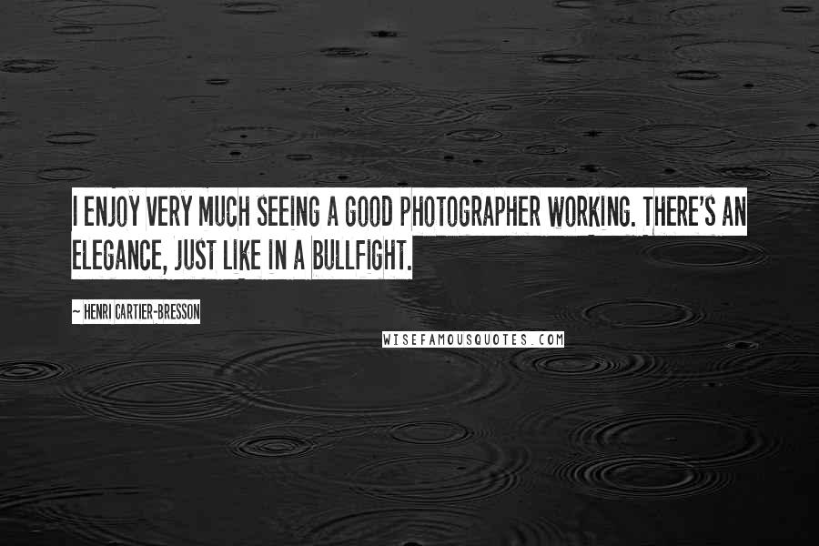 Henri Cartier-Bresson Quotes: I enjoy very much seeing a good photographer working. There's an elegance, just like in a bullfight.