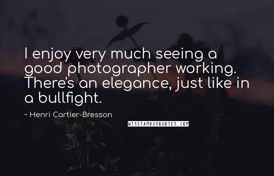 Henri Cartier-Bresson Quotes: I enjoy very much seeing a good photographer working. There's an elegance, just like in a bullfight.