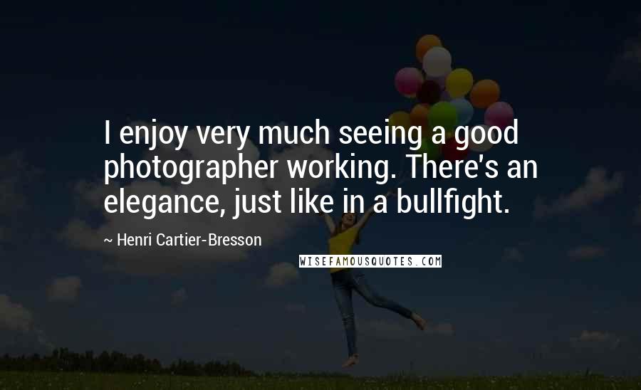 Henri Cartier-Bresson Quotes: I enjoy very much seeing a good photographer working. There's an elegance, just like in a bullfight.