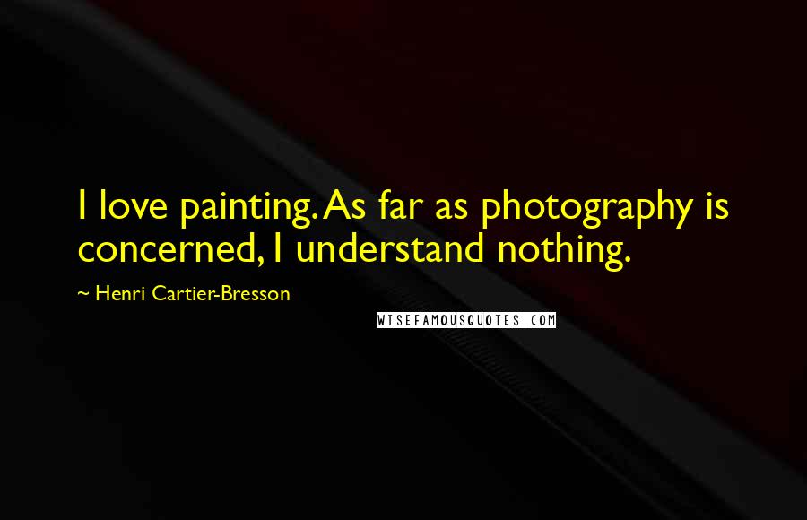 Henri Cartier-Bresson Quotes: I love painting. As far as photography is concerned, I understand nothing.