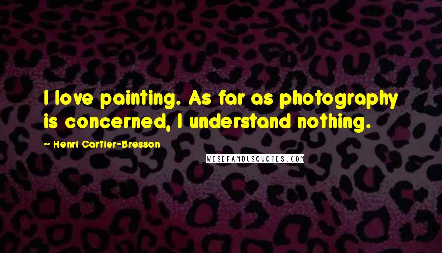 Henri Cartier-Bresson Quotes: I love painting. As far as photography is concerned, I understand nothing.