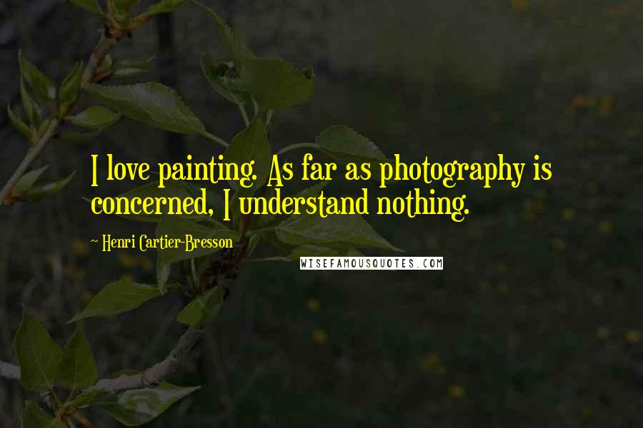 Henri Cartier-Bresson Quotes: I love painting. As far as photography is concerned, I understand nothing.