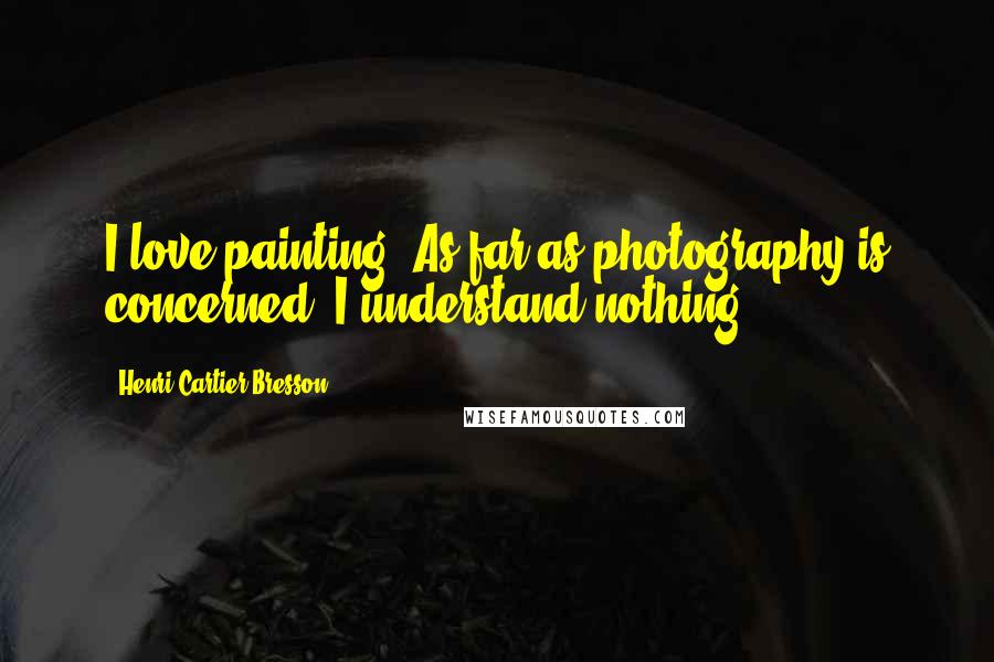 Henri Cartier-Bresson Quotes: I love painting. As far as photography is concerned, I understand nothing.