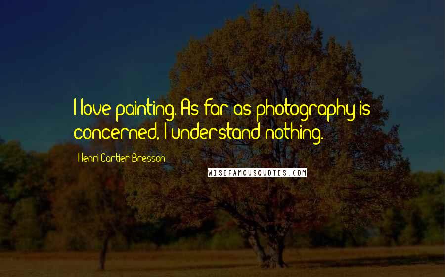 Henri Cartier-Bresson Quotes: I love painting. As far as photography is concerned, I understand nothing.