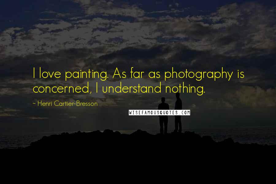 Henri Cartier-Bresson Quotes: I love painting. As far as photography is concerned, I understand nothing.