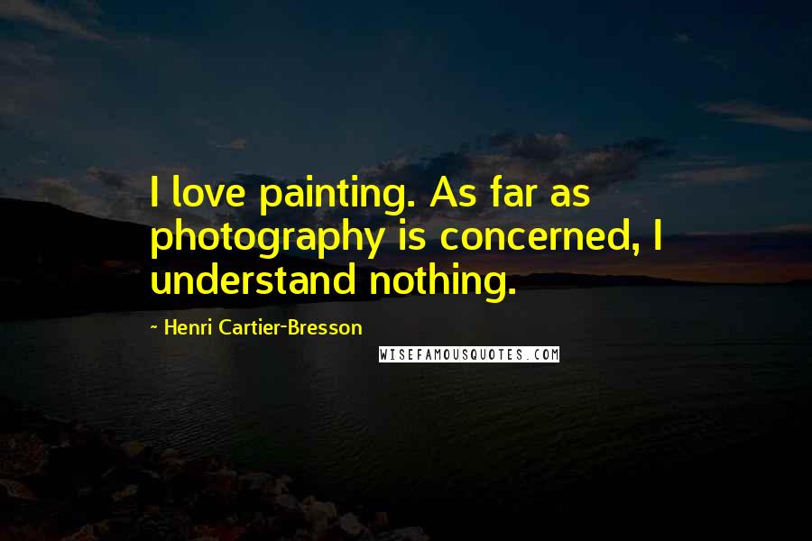 Henri Cartier-Bresson Quotes: I love painting. As far as photography is concerned, I understand nothing.