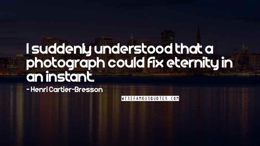 Henri Cartier-Bresson Quotes: I suddenly understood that a photograph could fix eternity in an instant.