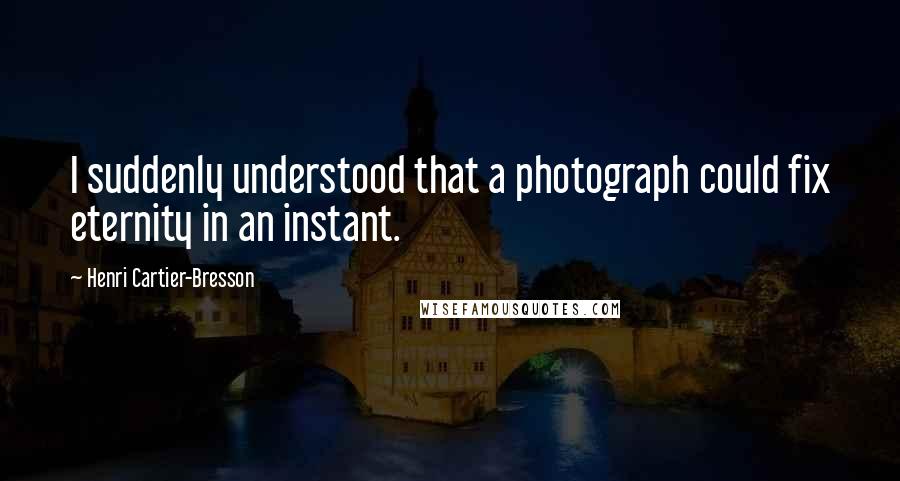 Henri Cartier-Bresson Quotes: I suddenly understood that a photograph could fix eternity in an instant.