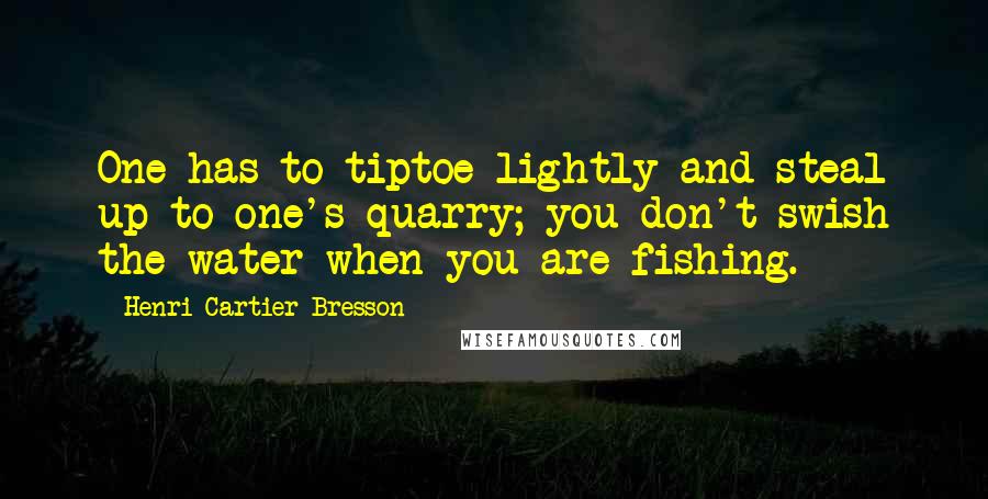 Henri Cartier-Bresson Quotes: One has to tiptoe lightly and steal up to one's quarry; you don't swish the water when you are fishing.