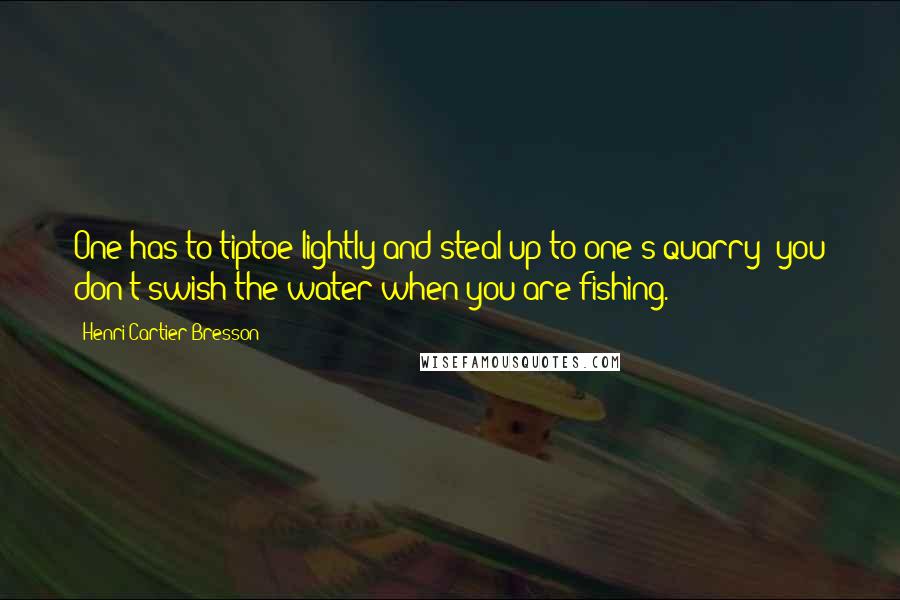 Henri Cartier-Bresson Quotes: One has to tiptoe lightly and steal up to one's quarry; you don't swish the water when you are fishing.