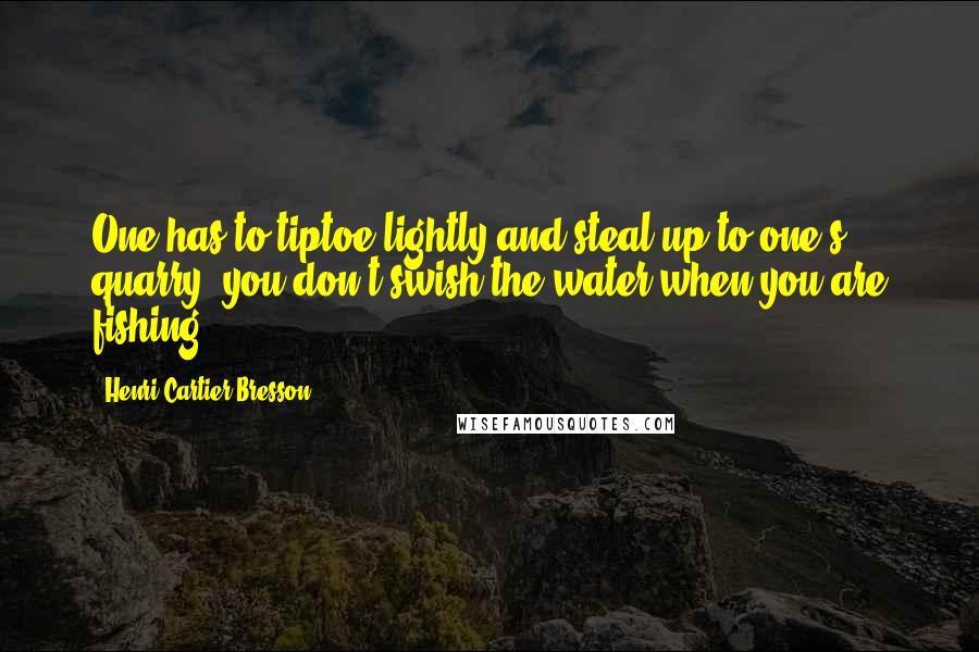 Henri Cartier-Bresson Quotes: One has to tiptoe lightly and steal up to one's quarry; you don't swish the water when you are fishing.