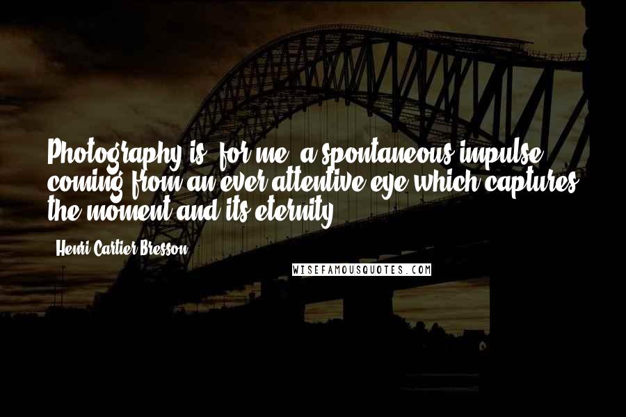 Henri Cartier-Bresson Quotes: Photography is, for me, a spontaneous impulse coming from an ever attentive eye which captures the moment and its eternity.