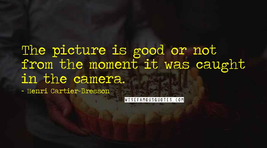Henri Cartier-Bresson Quotes: The picture is good or not from the moment it was caught in the camera.