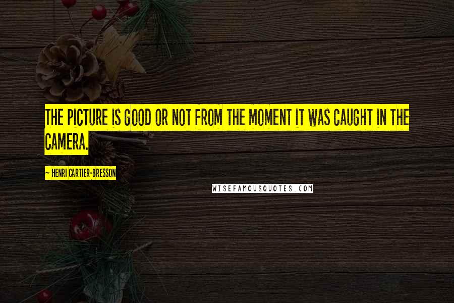 Henri Cartier-Bresson Quotes: The picture is good or not from the moment it was caught in the camera.