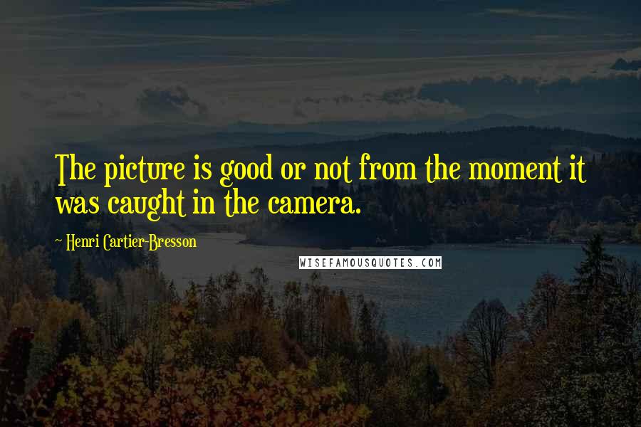 Henri Cartier-Bresson Quotes: The picture is good or not from the moment it was caught in the camera.