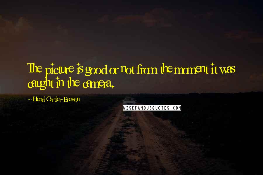 Henri Cartier-Bresson Quotes: The picture is good or not from the moment it was caught in the camera.