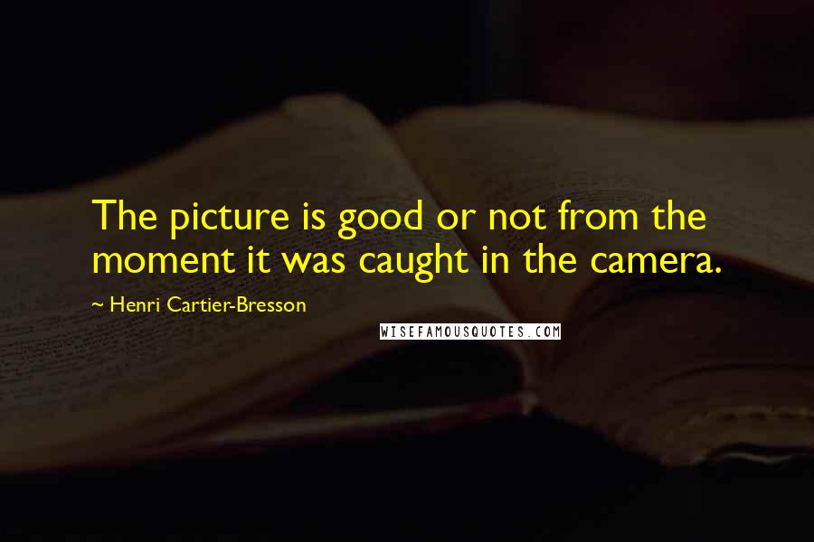 Henri Cartier-Bresson Quotes: The picture is good or not from the moment it was caught in the camera.