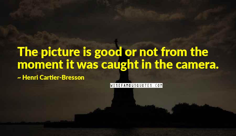 Henri Cartier-Bresson Quotes: The picture is good or not from the moment it was caught in the camera.