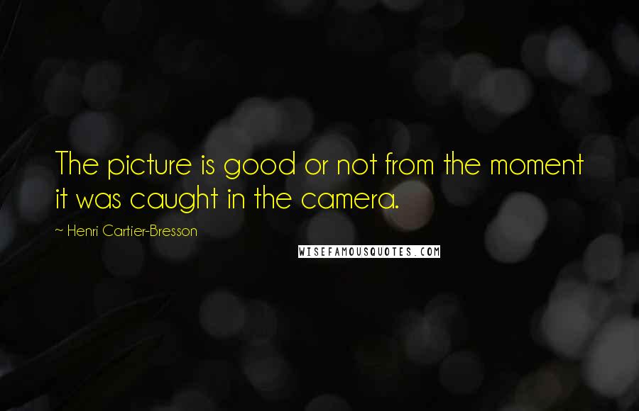 Henri Cartier-Bresson Quotes: The picture is good or not from the moment it was caught in the camera.