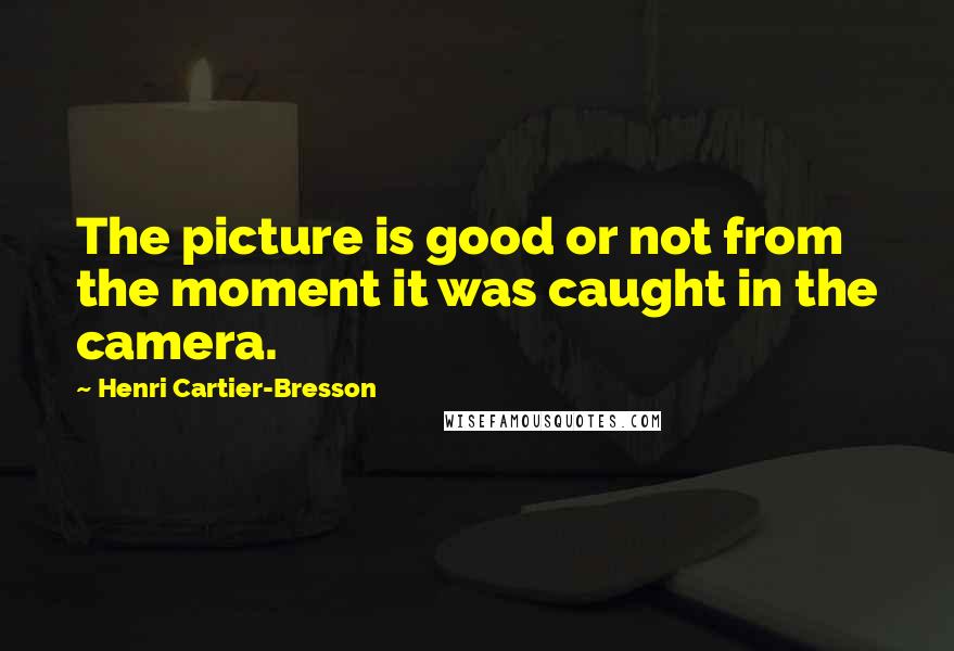Henri Cartier-Bresson Quotes: The picture is good or not from the moment it was caught in the camera.