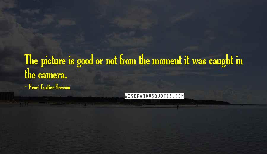 Henri Cartier-Bresson Quotes: The picture is good or not from the moment it was caught in the camera.
