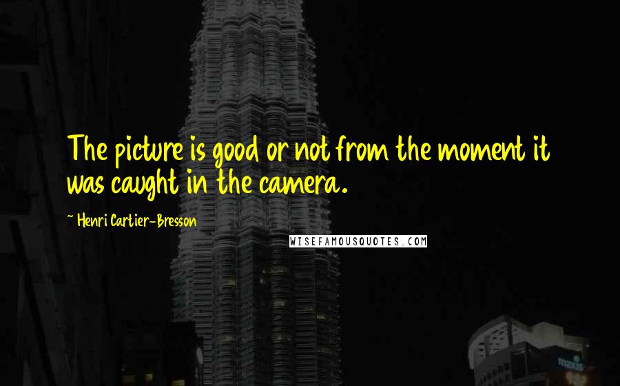 Henri Cartier-Bresson Quotes: The picture is good or not from the moment it was caught in the camera.