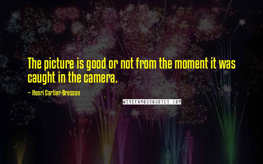 Henri Cartier-Bresson Quotes: The picture is good or not from the moment it was caught in the camera.
