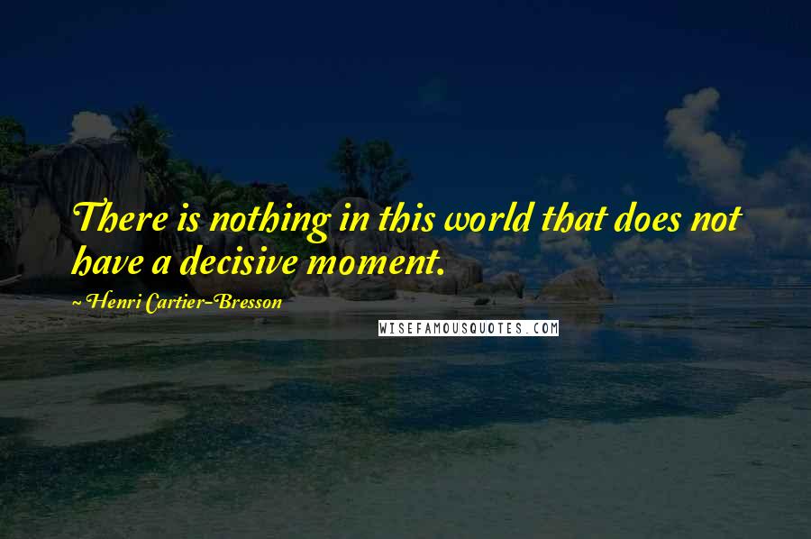 Henri Cartier-Bresson Quotes: There is nothing in this world that does not have a decisive moment.